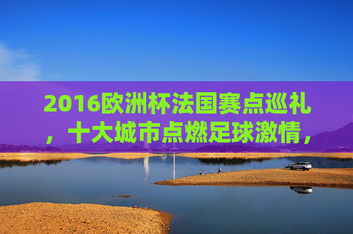 2016欧洲杯法国赛点巡礼，十大城市点燃足球激情，2016欧洲杯法国赛点巡礼，十大城市点燃足球激情