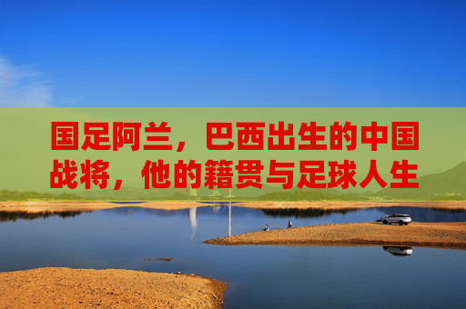 国足阿兰,巴西出生的中国战将,他的籍贯与足球人生,阿兰,巴西出生的中国战将,籍贯与足球人生