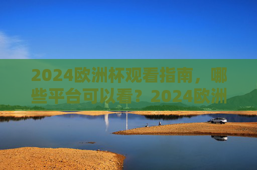 2024欧洲杯观看指南,哪些平台可以看?2024欧洲杯观看指南,哪些平台可以看?
