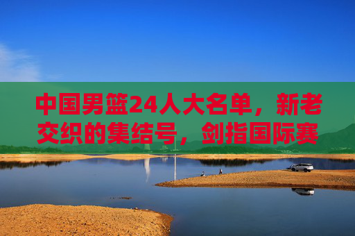 中国男篮24人大名单,新老交织的集结号,剑指国际赛场新征程,中国男篮新老交织启新程,剑指国际赛场