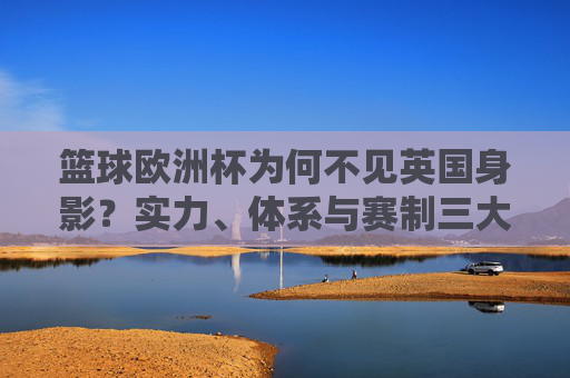 篮球欧洲杯为何不见英国身影？实力、体系与赛制三大因素解析，英国缺席篮球欧洲杯，实力、体系与赛制三大因素解析