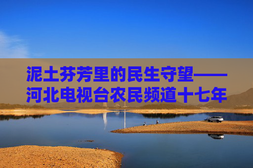 泥土芬芳里的民生守望——河北电视台农民频道十七年乡土情,泥土芬芳守望民生——农民频道十七年乡土情