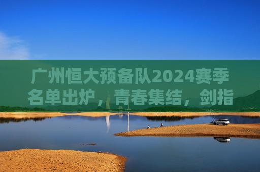 广州恒大预备队2024赛季名单出炉,青春集结,剑指未来,为一线队注入新鲜血液