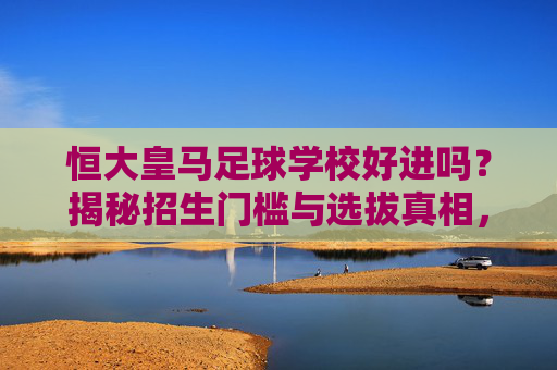 恒大皇马足球学校好进吗?揭秘招生门槛与选拔真相,恒大皇马足球学校好进吗?招生门槛与选拔真相揭秘