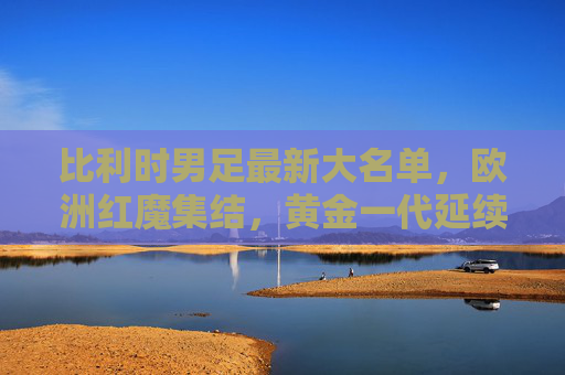 比利时男足最新大名单，欧洲红魔集结，黄金一代延续与新生力量交织，比利时男足最新大名单，欧洲红魔黄金一代延续与新生力量交织