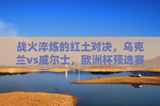 战火淬炼的红土对决,乌克兰vs威尔士,欧洲杯预选赛的荣耀与不屈,战火淬炼红土对决,乌克兰威尔士欧洲杯预选赛荣耀与不屈
