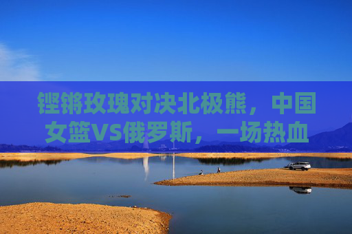 铿锵玫瑰对决北极熊，中国女篮VS俄罗斯，一场热血与荣耀的篮球史诗，铿锵玫瑰对决北极熊，中国女篮VS俄罗斯热血篮球史诗