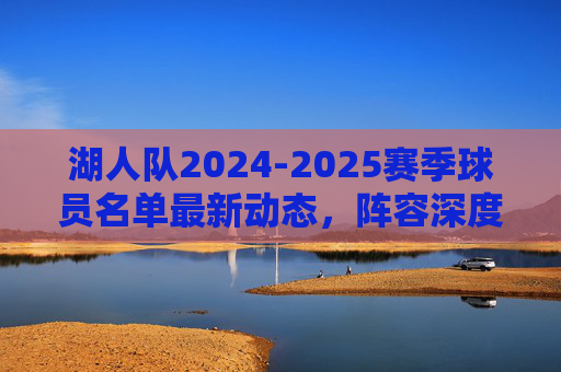 湖人队2024-2025赛季球员名单最新动态,阵容深度与潜在引援方向,湖人队2024-2025赛季,球员名单动态、阵容深度与引援方向