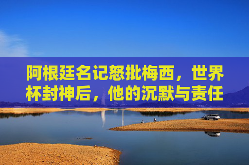 阿根廷名记怒批梅西，世界杯封神后，他的沉默与责任去哪了？阿根廷名记怒批梅西，世界杯封神后，沉默与责任何在？
