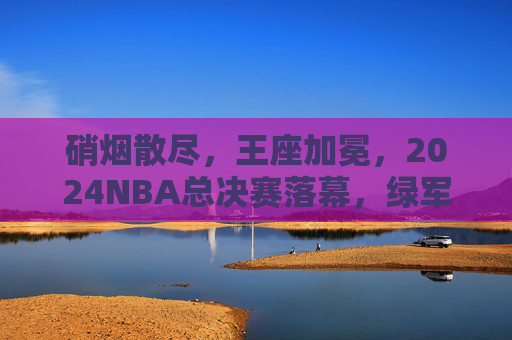 硝烟散尽，王座加冕，2024NBA总决赛落幕，绿军再铸传奇，2024NBA总决赛落幕，绿军加冕王座再铸传奇