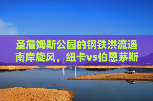 圣詹姆斯公园的钢铁洪流遇南岸旋风,纽卡vs伯恩茅斯,战术与斗志的英超攻防战,钢铁洪流遇南岸旋风,纽卡vs伯恩茅斯英超攻防战