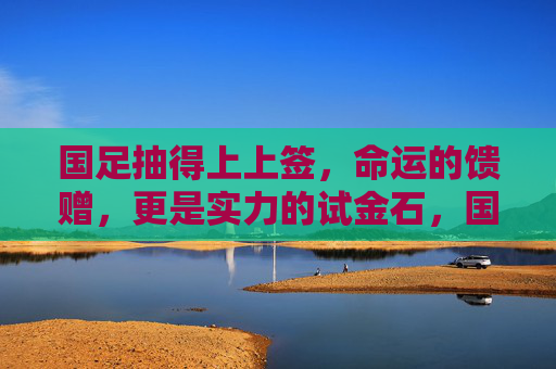 国足抽得上上签，命运的馈赠，更是实力的试金石，国足抽得上上签，命运馈赠，更是实力试金石
