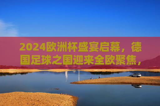 2024欧洲杯盛宴启幕，德国足球之国迎来全欧聚焦，2024欧洲杯盛宴启幕，德国足球之国全欧聚焦