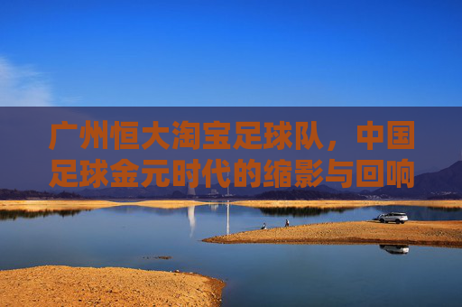 广州恒大淘宝足球队，中国足球金元时代的缩影与回响，广州恒大淘宝，中国足球金元时代的缩影与回响