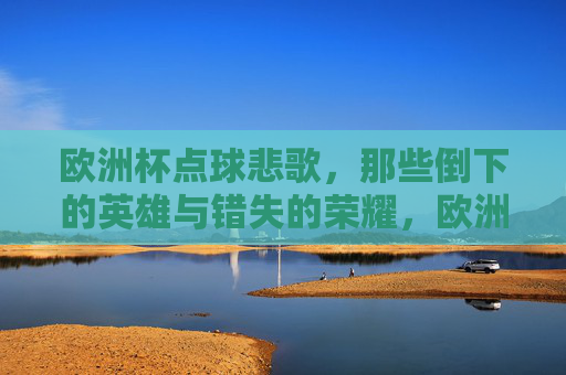 欧洲杯点球悲歌,那些倒下的英雄与错失的荣耀,欧洲杯点球悲歌,倒下的英雄与荣耀之殇