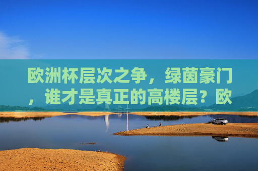 欧洲杯层次之争，绿茵豪门，谁才是真正的高楼层？欧洲杯豪门争锋，谁执绿茵高楼层？