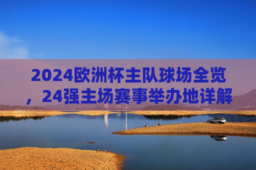 2024欧洲杯主队球场全览,24强主场赛事举办地详解,2024欧洲杯24强主场球场全览