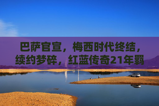 巴萨官宣,梅西时代终结,续约梦碎,红蓝传奇21年羁绊戛然而止,巴萨官宣梅西时代终结,21年传奇羁绊戛然而止