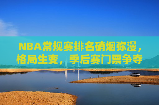 NBA常规赛排名硝烟弥漫,格局生变,季后赛门票争夺白热化,NBA常规赛排名硝烟弥漫,季后赛门票争夺白热化