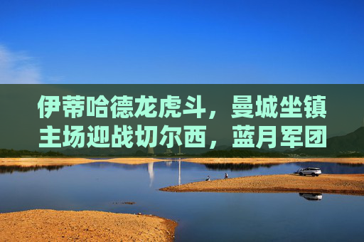 伊蒂哈德龙虎斗,曼城坐镇主场迎战切尔西,蓝月军团火力全开迎考验,伊蒂哈德龙虎斗,曼城坐镇主场迎战切尔西,火力全开迎考验