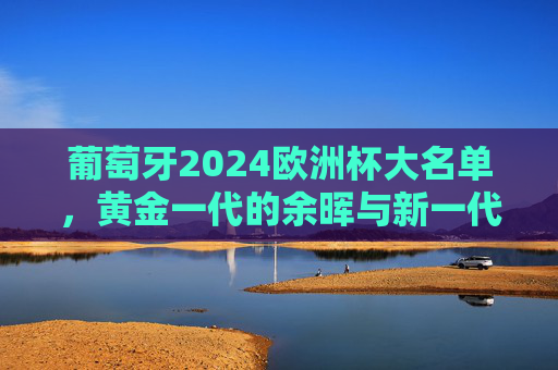 葡萄牙2024欧洲杯大名单，黄金一代的余晖与新一代的锋芒，葡萄牙2024欧洲杯大名单，黄金一代余晖与新世代锋芒