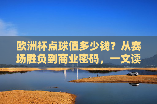 欧洲杯点球值多少钱？从赛场胜负到商业密码，一文读懂点球的身价，欧洲杯点球的身价，从赛场胜负到商业密码