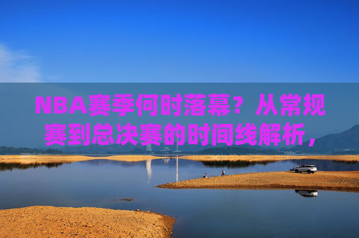 NBA赛季何时落幕？从常规赛到总决赛的时间线解析，NBA赛季落幕时间线，从常规赛到总决赛