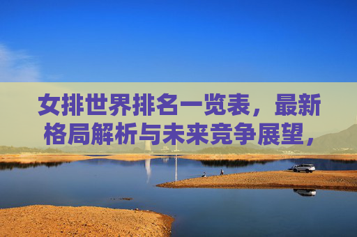女排世界排名一览表,最新格局解析与未来竞争展望,女排世界排名,最新格局解析与未来竞争展望