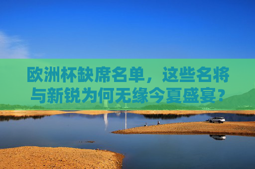 欧洲杯缺席名单,这些名将与新锐为何无缘今夏盛宴?欧洲杯缺席名单,名将与新锐无缘今夏盛宴