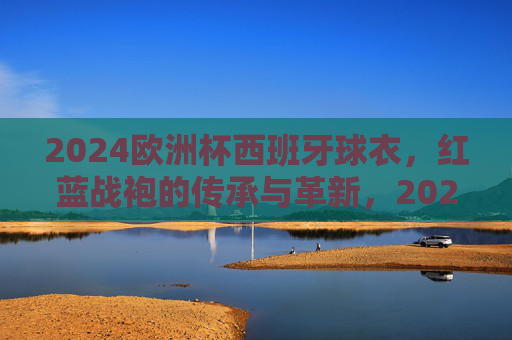 2024欧洲杯西班牙球衣，红蓝战袍的传承与革新，2024欧洲杯西班牙红蓝战袍，传承与革新