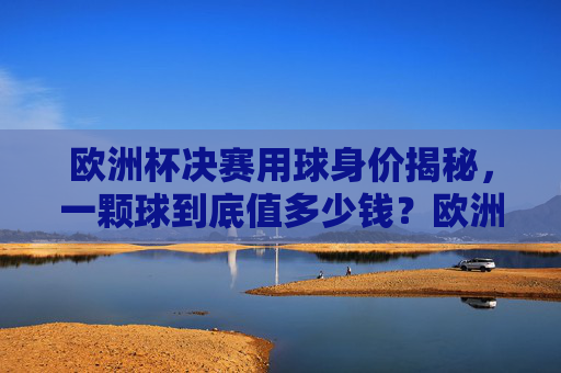 欧洲杯决赛用球身价揭秘,一颗球到底值多少钱?欧洲杯决赛用球身价揭秘,一颗球到底值多少钱?