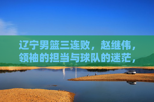 辽宁男篮三连败,赵继伟,领袖的担当与球队的迷茫,辽宁男篮三连败,赵继伟的担当与球队的迷茫