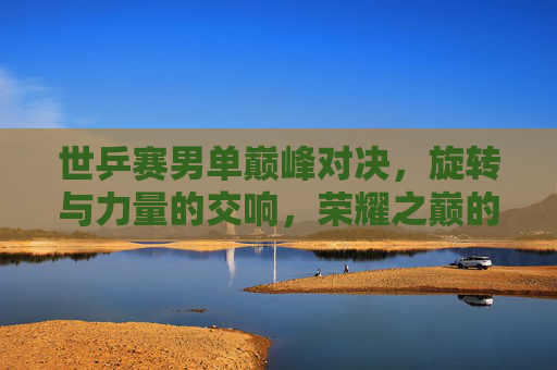 世乒赛男单巅峰对决,旋转与力量的交响,荣耀之巅的追逐,世乒赛男单巅峰对决,旋转与力量的荣耀追逐