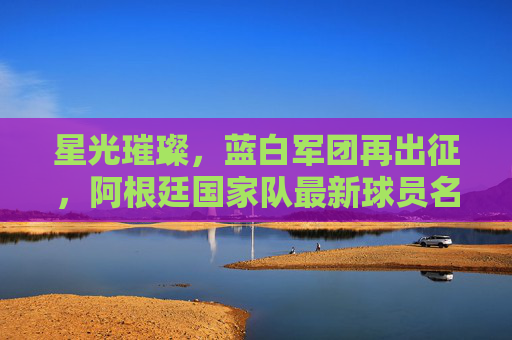 星光璀璨，蓝白军团再出征，阿根廷国家队最新球员名单解析，星光璀璨，蓝白军团再出征，阿根廷最新球员名单解析