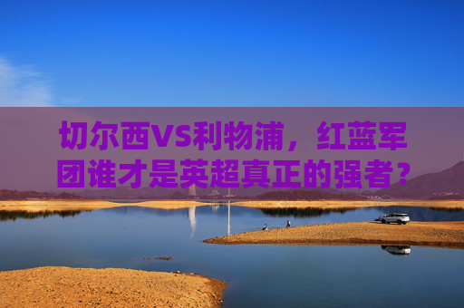 切尔西VS利物浦，红蓝军团谁才是英超真正的强者？切尔西VS利物浦，红蓝军团谁才是英超真正的强者？