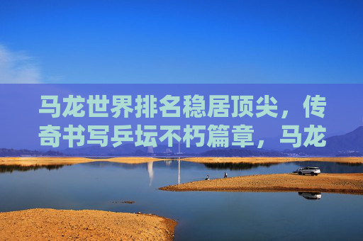 马龙世界排名稳居顶尖,传奇书写乒坛不朽篇章,马龙顶尖,乒坛传奇不朽