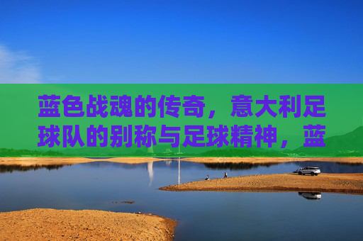 蓝色战魂的传奇,意大利足球队的别称与足球精神,蓝色战魂,意大利足球的别称与精神传奇
