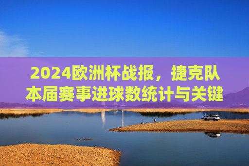 2024欧洲杯战报,捷克队本届赛事进球数统计与关键回顾,2024欧洲杯捷克队战报,进球数统计与关键回顾