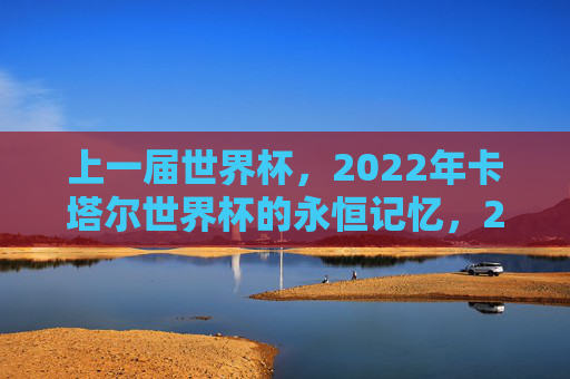 上一届世界杯,2022年卡塔尔世界杯的永恒记忆,2022卡塔尔世界杯,永恒的记忆