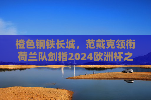 橙色钢铁长城，范戴克领衔荷兰队剑指2024欧洲杯之巅，橙色钢铁长城！范戴克领衔荷兰剑指2024欧洲杯之巅