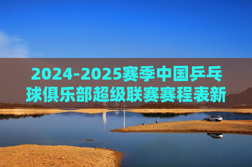 2024-2025赛季中国乒乓球俱乐部超级联赛赛程表新鲜出炉!速览焦点对决与观赛指南,2024-2025赛季乒超联赛赛程出炉,速览焦点对决与观赛指南