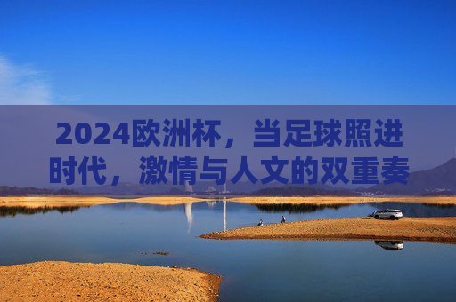 2024欧洲杯,当足球照进时代,激情与人文的双重奏,足球照进时代,2024欧洲杯激情与人文的双重奏