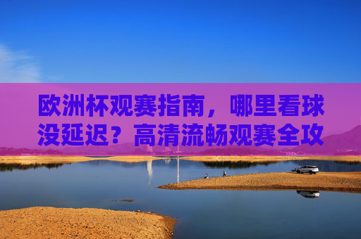 欧洲杯观赛指南，哪里看球没延迟？高清流畅观赛全攻略，欧洲杯观赛全攻略，无延迟高清流畅看球指南