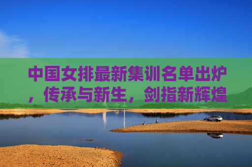 中国女排最新集训名单出炉,传承与新生,剑指新辉煌,中国女排最新集训名单,传承新生,剑指新辉煌