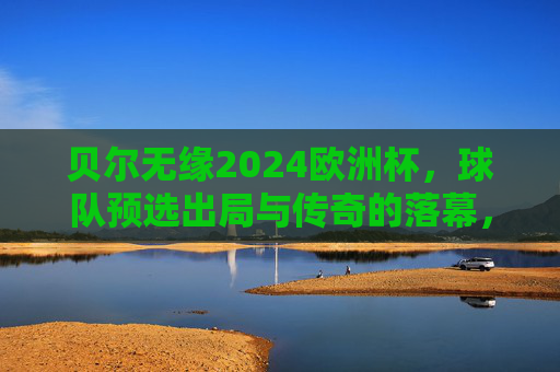 贝尔无缘2024欧洲杯，球队预选出局与传奇的落幕，贝尔无缘2024欧洲杯，预选出局与传奇落幕