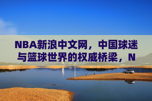 NBA新浪中文网，中国球迷与篮球世界的权威桥梁，NBA新浪中文网，中国球迷与篮球世界的权威桥梁