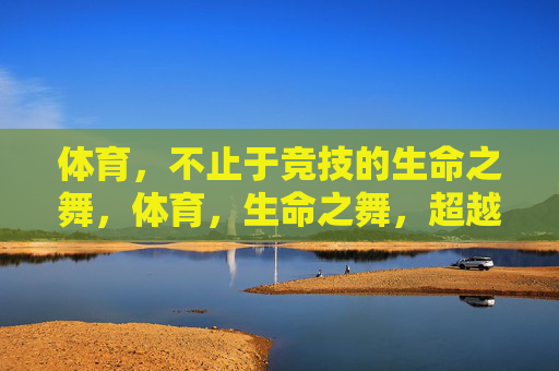 体育,不止于竞技的生命之舞,体育,生命之舞,超越竞技