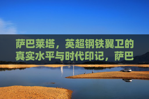 萨巴莱塔,英超钢铁翼卫的真实水平与时代印记,萨巴莱塔,英超钢铁翼卫的真实水平与时代印记