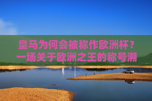 皇马为何会被称作欧洲杯？一场关于欧洲之王的称号溯源，皇马欧洲杯称号溯源，欧洲之王的由来