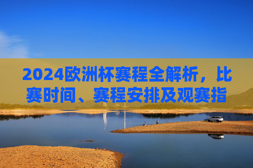 2024欧洲杯赛程全解析,比赛时间、赛程安排及观赛指南,2024欧洲杯赛程全解析,比赛时间、安排及观赛指南